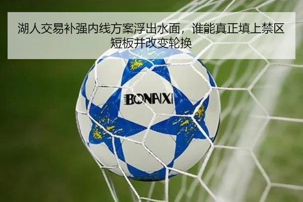 湖人交易补强内线方案浮出水面，谁能真正填上禁区短板并改变轮换 | HTH